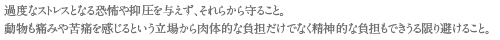 過度なストレスとなる恐怖や抑圧を与えず、それらから守ること。
動物も痛みや苦痛を感じるという立場から肉体的な負担だけでなく精神的な負担もできうる限り避けること。
