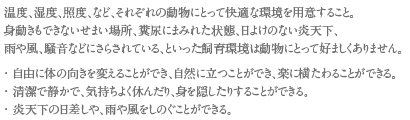 温度、湿度、照度、など、それぞれの動物にとって快適な環境を用意すること。
身動きもできないせまい場所、糞尿にまみれた状態、日よけのない炎天下、雨や風、騒音などにさらされている、といった飼育環境は動物にとって好ましくありません。
・自由に体の向きを変えることができ、自然に立つことができ、楽に横たわることができる。
・清潔で静かで、気持ちよく休んだり、身を隠したりすることができる。
・炎天下の日差しや、雨や風をしのぐことができる。
