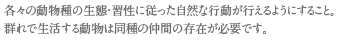 各々の動物種の生態・習性に従った自然な行動が行えるようにすること。
群れで生活する動物は同種の仲間の存在が必要です。
